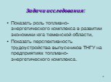 Задачи исследования: Показать роль топливно-энергетического комплекса в развитии экономики юга тюменской области, Показать перспективность трудоустройства выпускников ТНГУ на предприятиях топливно-энергетического комплекса.