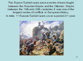 The Russo-Turkish wars were a series of wars fought between the Russian Empire and the Ottoman Empire between the 16th and 20th centuries. It was one of the longest series of conflicts in European history. In total, 11 Russia-Turkish wars cover a period 241 year.