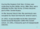 During the Russian Civil War, Crimea was controlled by the White Army. After they were defeated by the Red Army, Crimea became part of the Soviet Russia. In the Second World War the peninsula was occupied by Nazi Germany for several years. In 1954, it was transferred to the Ukrainian Soviet Socialis