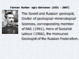 Farman Kurban ogly Salmanov (1931 - 2007). The Soviet and Russian geologist, Doctor of geological-mineralogical Sciences, corresponding member of RAS (1991), Hero of Socialist Labour (1966), the Honoured Geologist of the Russian Federation.