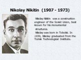 Nikolay Nikitin (1907 - 1973) . Nikolay Nikitin was a construction engineer of the Soviet Union, best known for his monumental structures. Nikolay was born in Tobolsk. In 1930, Nikolay graduated from the Tomsk Technological Institute.