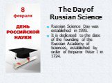 The Day of Russian Science. Russian Science Day was established in 1999. It is dedicated to the date of the founding of the Russian Academy of Sciences, established by order of Emperor Peter I in 1724.