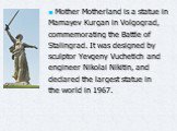 Mother Motherland is a statue in Mamayev Kurgan in Volgograd, commemorating the Battle of Stalingrad. It was designed by sculptor Yevgeny Vuchetich and engineer Nikolai Nikitin, and declared the largest statue in the world in 1967.