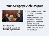 Yuri Sergeyevich Osipov. Yuri Osipov (born July 7, 1936, Tobolsk) - Russian mathematician and engineer, teacher, professor. President of the Russian Academy of Sciences from 1991 to 2013. Academician. In Tobolsk he graduated school № 13 with a gold medal.
