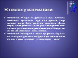 В гостях у математики. Математика — одна из древнейших наук. Элементы математики применялись еще в те времена, когда человеку нужно было сосчитать количество убитых зверей, число растений. От тех дней нас отделяют века. А в наши дни математика развивается очень быстро, так как без нее невозможна жиз