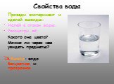 Свойства воды. Проведи эксперимент и сделай выводы: Налей в стакан воды. Рассмотри её: Какого она цвета? Можно ли через нее увидеть предметы? Вывод: вода бесцветная и прозрачная