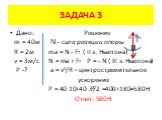Дано: Решение m = 40кг N - сила реакции опоры R = 2м ma = N - FT ( II з. Ньютона) v = 3м/с N = ma + FT Р = - N ( III з. Ньютона) P -? a = v²/R – центростремительное ускорение Р = 40·10+40·3²/2 =400+180=580H Ответ: 580Н. N FT a