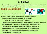 3. Этанол. Ближайшим родственником метанола является этиловый спирт, или этанол: С2Н5ОН или СН3СН2ОН Технический этиловый спирт получают реакцией гидратации (присоединение воды) этилена : СН2 = СН2 + Н2О  С2Н5ОН Этанол по физическим свойствам очень похож на метанол. Это б/ц жидкость со слабым запах