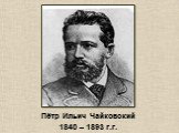 Пётр Ильич Чайковский 1840 – 1893 г.г.