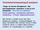 Основополагающий вопрос. Люди не могли обходиться без распределения времени и как-то его измеряли. Чем они его меряли? Какие единицы измерения времени появились и стали общепринятыми? Как значат в нашей жизни эти две маленькие стрелки, которые бегают по кругу как будто без всякого толку! А ведь когд