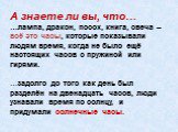 А знаете ли вы, что… …лампа, дракон, посох, книга, свеча – всё это часы, которые показывали людям время, когда не было ещё настоящих часов с пружиной или гирями. …задолго до того как день был разделён на двенадцать часов, люди узнавали время по солнцу, и придумали солнечные часы.