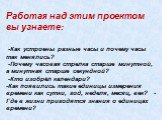 Работая над этим проектом вы узнаете: -Как устроены разные часы и почему часы так менялись? -Почему часовая стрелка старше минутной, а минутная старше секундной? -Кто изобрёл календари? -Как появились такие единицы измерения времени как сутки, год, неделя, месяц, век? -Где в жизни пригодятся знания 