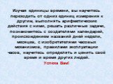 Изучая единицы времени, вы научитесь переходить от одних единиц измерения к другим, выполнять арифметические действия с ними, решать различные задачи, познакомитесь с создателями календарей, происхождением названий дней недели, месяцев, с изобретателями часовых механизмов, правилами эксплуатации час