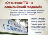 Так звучал лозунг, вдохновлявший миллионы советских граждан на ежедневные занятия физкультурой, спортом, утренней гимнастикой. «От значка ГТО – к олимпийской медали!». Получение и дальнейшее ношение значка ГТО было почетным, обеспечивало дорогу в большой спорт. В былые времена его наличие говорило о