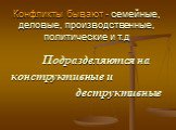 Конфликты бывают - семейные, деловые, производственные, политические и т.д. Подразделяются на конструктивные и деструктивные