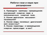 Работа газа и пара при расширении. 1. Приведите примеры превращения внутренней энергии пара в механическую энергию тела. 2. Какие двигатели называют тепловыми? 3. Какие виды тепловых двигателей вам известны? 4. Какие переходы и превращения энергии происходят в них?