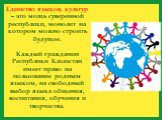 Единство языков, культур – это мощь суверенной республики, монолит на котором можно строить будущее. Каждый гражданин Республики Казахстан имеет право на пользование родным языком, на свободный выбор языка общения, воспитания, обучения и творчества.