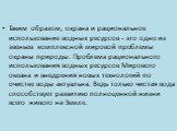 Таким образом, охрана и рациональное использование водных ресурсов - это одно из звеньев комплексной мировой проблемы охраны природы. Проблема рационального использования водных ресурсов Мирового океана и внедрения новых технологий по очистке воды актуальна. Ведь только чистая вода способствует разв