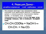 4. Реакция Дюма - декарбоксилирование солей карбоновых кислот. Эта реакция протекает при нагревании смеси порошков соли карбоновой кислоты и гидроксида натрия и сопровождается отщеплением группы -COONa от молекулы соли. в молекуле образовавшегося алкана остается на один атом углерода меньше, чем в м