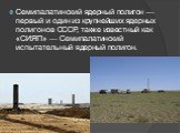 Семипалатинский ядерный полигон — первый и один из крупнейших ядерных полигонов СССР, также известный как «СИЯП» — Семипалатинский испытательный ядерный полигон.