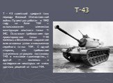 T-43. Т - 43 советский средний танк периода Великой Отечественной войны. Проект разработан в 1942 году на базе Т-34 с использованием элементов конструкции опытного танка Т-34С. Основным требованием при проектировании танка Т-43 являлось обязательное сохранение всех основных узлов и механизмов серийн