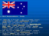 Флаг Австралийского Союза (англ. Flag of Australia) — один из символов страны, представляющий собой прямоугольное полотнище синего цвета с соотношением сторон 1:2. В левой верхней четверти изображён британский флаг. Кроме того, на флаге Австралии изображено шесть белых звёзд: пять звёзд в виде созве