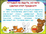 «Угадай на ощупь, из чего сделан этот предмет». Ребенку предлагают на ощупь определить, из чего изготовлены различные предметы: стеклянный стакан, деревянный брусок, железная лопатка, пластмассовая бутылка, пушистая игрушка, кожаные перчатки, резиновый мяч, глиняная ваза и др.