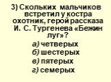 3) Скольких мальчиков вcтpeтил у костра oxoтник, герой расскaзa И. С. Тургенева «Бежин луг»? а) четверых б) шестерых в) пятерых г) семерых