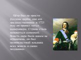 Пётр был не просто русским царём, как его предшественники: в 1721 году он принял титул императора. Страна стала называться империей. Власть царя была никем не ограничена, он был полновластный владыка всех земель и своих подданных.