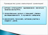 Преимущества урока с компьютерной презентацией. активно используются одновременно несколько каналов восприятия; положительные эмоции и повышают степень заинтересованности в изучаемом материале; возможность принимать активное участие в создании урока.