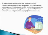 В завершение можно сделать вывод, что ИКТ, безусловно, важная и неотъемлемая составляющая современного преподавания. Но их использование на уроке должно быть продуманным, целесообразным и грамотным. Одним словом, профессиональным.