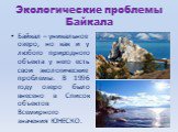 Экологические проблемы Байкала. Байкал – уникальное озеро, но как и у любого природного объекта у него есть свои экологические проблемы. В 1996 году озеро было внесено в Список объектов Всемирного значения ЮНЕСКО.
