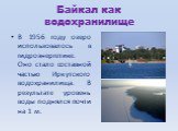 Байкал как водохранилище. В 1956 году озеро использовалось в гидроэнергетике. Оно стало составной частью Иркутского водохранилища. В результате уровень воды поднялся почти на 1 м.