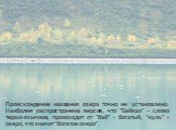 Происхождение названия озера точно не установлено. Наиболее распространена версия, что "Байкал" - слово тюрко-язычное, происходит от "бай" - богатый, "куль" - озеро, что значит "богатое озеро".