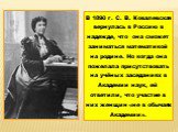 В 1890 г. С. В. Ковалевская вернулась в Россию в надежде, что она сможет заниматься математикой на родине. Но когда она пожелала присутствовать на учёных заседаниях в Академии наук, ей ответили, что участие в них женщин «не в обычаях Академии».