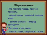 Образование. Кто грамоте горазд, тому не пропасть. Учёный водит, неучёный следом ходит. Грамоте учиться – вперёд пригодится. Век живи – век учись. Ученье – свет, а неученье – тьма.