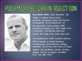 POLYMERASE CHAIN REACTION. Kary Banks Mullis (born December 28, 1944) is a Nobel Prize-winning American biochemist, author, and lecturer. In recognition of his improvement of the polymerase chain reaction (PCR) technique, he shared the 1993 Nobel Prize in Chemistry with Michael Smith and earned the 