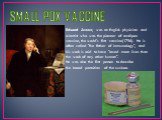 SMALL POX VACCINE. Edward Jenner, was an English physician and scientist who was the pioneer of smallpox vaccine, the world's first vaccine(1796). He is often called "the father of immunology", and his work is said to have "saved more lives than the work of any other human". He w
