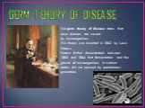 GERM TEHORY OF DISEASE. The germ theory of disease states that some diseases are caused by microorganisms. This theory was invented in 1862 by Louis Pasteur. Pasteur further demonstrated between 1860 and 1864 that fermentation and the growth of microorganisms in nutrient broths did not proceed by sp