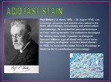 ACID FAST STAIN. Paul Ehrlich (14 March 1854 – 20 August 1915) was a German physician and scientist who worked in the fields ofhematology, immunology, and antimicrobial chemotherapy. He invented the precursor technique to Gram staining bacteria. The methods he developed for staining tissue made it p