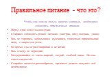 Правильное питание - что это? Чтобы еда шла на пользу нашему здоровью, необходимо соблюдать определенные правила: Перед едой мой с мылом руки; Старайся соблюдать режим питания (завтрак, обед, полдник, ужин); Ешь не торопясь, небольшими кусочками, тщательно пережёвывай пищу с закрытым ртом; Во время 