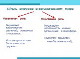 4.Роль вирусов в органическом мире. Негативная роль Вызывают заболевания растений, животных и человека. Используются как биологическое оружие. Позитивная роль Регулируют численность живых организмов в биосфере. Являются объектом нанобиотехнологий.