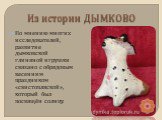 По мнению многих исследователей, развитие дымковской глиняной игрушки связано с обрядовым весенним праздником «свистопляской», который был посвящён солнцу.