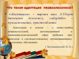 Что такое адаптация первоклассника? «Адаптация» - термин ввел А.Уберт (немецкий психолог), «adaрtatio» - прилаживание, приспособление. Адаптация к школе – « перестройка познавательной, мотивационной и эмоционально-волевой сфер ребенка при переходе к систематическому организованному школьному обучени