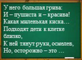 У него большая грива: И – пушиста и – красива! Какая миленькая киска… Подходят дети к клетке близко, К ней тянут руки, осмелев, Но, осторожно – это …