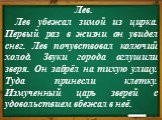 Лев. Лев убежал зимой из цирка. Первый раз в жизни он увидел снег. Лев почувствовал колючий холод. Звуки города оглушили зверя. Он забрёл на тихую улицу. Туда принесли клетку. Измученный царь зверей с удовольствием вбежал в неё.