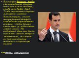 Биография Башара Асада как президента страны началась в тот же день, когда умер Хафез Асад. Тогда парламент страны мгновенно изменил Конституцию, снизив минимальный возраст кандидата в президенты страны, чтобы Башар смог в свои 34 года стать главой Сирии. На следующий день ему было присвоено звание 