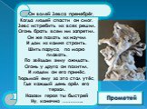 Он волей Зевса пренебрёг, Когда людей спасти он смог. Зевс истребить их всех решил. Огонь брать всем им запретил. Он же пахать их научил И дом из камня строить. Шить паруса, по морю плавать, По звёздам зиму ожидать. Огонь у друга он похитил, И людям он его принёс. Тюрьмой ему за это стал утёс, Где к