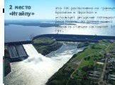 Эта ГЭС расположена на границе Бразилии и Парагвая и использует ресурсный потенциал реки Параны. На данный момент мощность станции составляет 14 ГВт. 2 место «Итайпу»