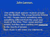 John Lennon. One of the most popular musical groups was The Beetles. The group became famous in 1962. People heard something new, something different from the usual pop music of the time. Their songs seemed simple, but they were exciting and appealed to the hearts of people. Their music is still lov